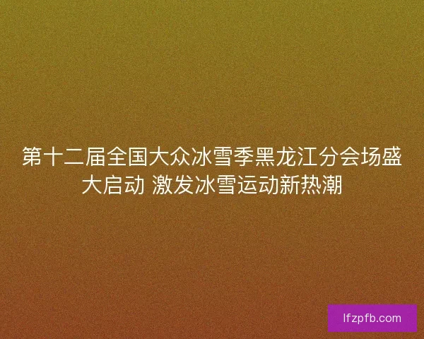 第十二届全国大众冰雪季黑龙江分会场盛大启动 激发冰雪运动新热潮