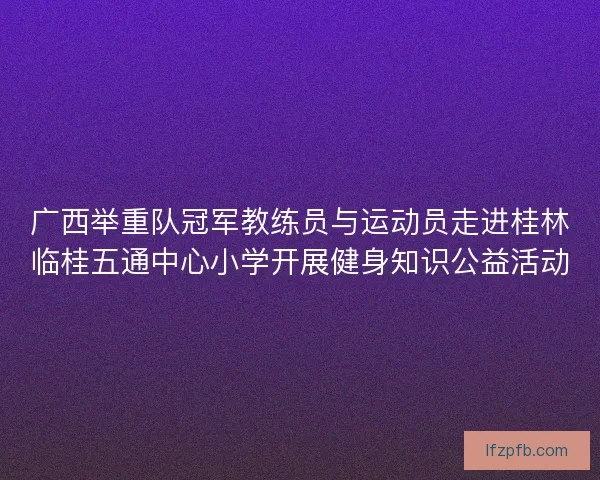 广西举重队冠军教练员与运动员走进桂林临桂五通中心小学开展健身知识公益活动